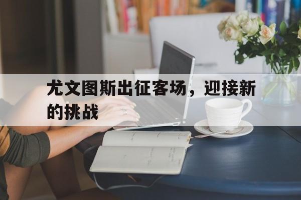 爱游戏-尤文图斯出征客场,迎接新的挑战是什么